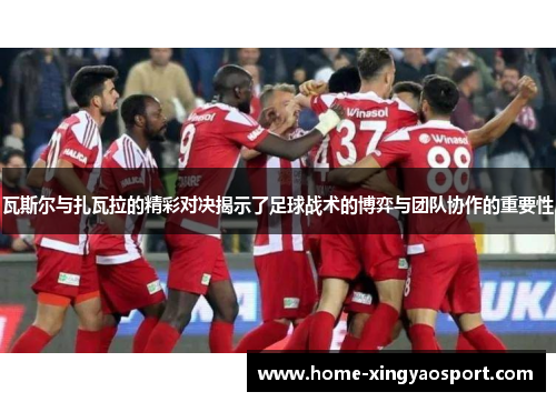 瓦斯尔与扎瓦拉的精彩对决揭示了足球战术的博弈与团队协作的重要性